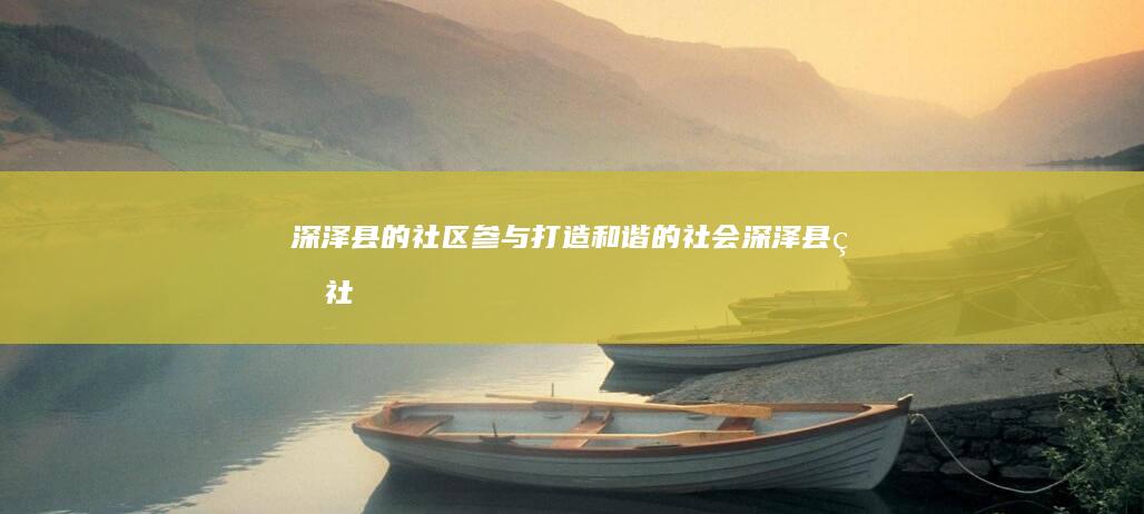 深泽县的社区参与：打造和谐的社会 (深泽县的社区有几个)